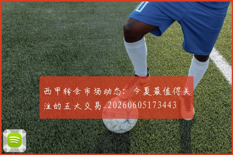 西甲转会市场动态：今夏最值得关注的五大交易_20260605173443