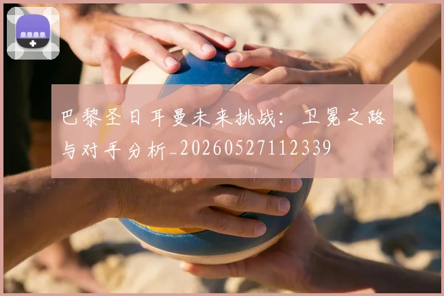 巴黎圣日耳曼未来挑战:卫冕之路与对手分析_20260527112339