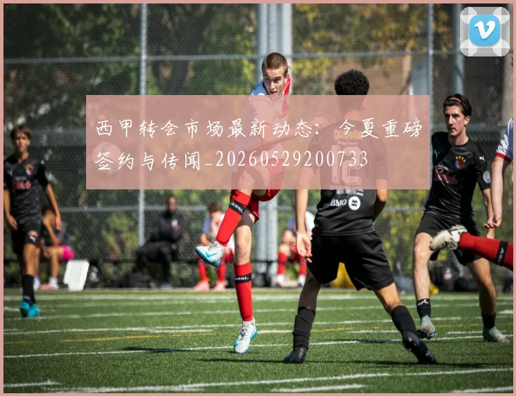 西甲转会市场最新动态：今夏重磅签约与传闻_20260529200733