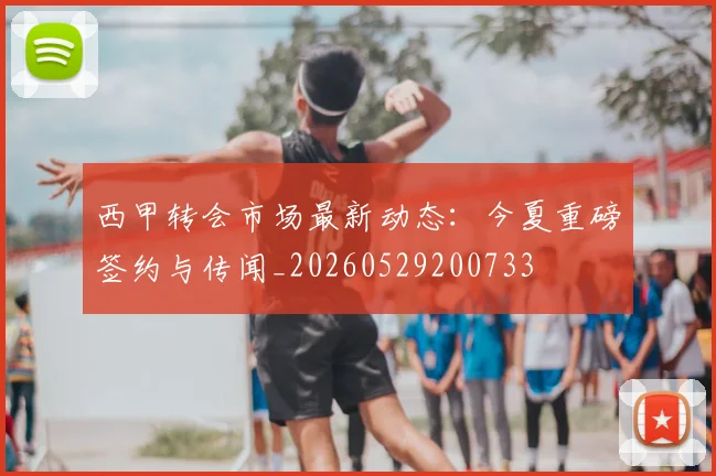 西甲转会市场最新动态:今夏重磅签约与传闻_20260529200733