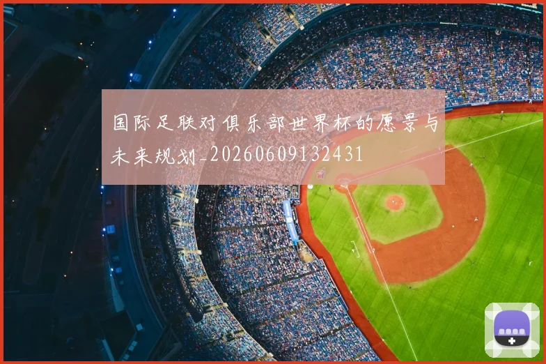 国际足联对俱乐部世界杯的愿景与未来规划_20260609132431
