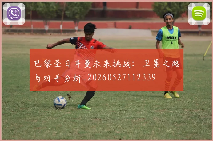 巴黎圣日耳曼未来挑战：卫冕之路与对手分析_20260527112339