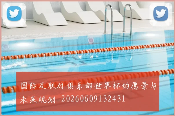 国际足联对俱乐部世界杯的愿景与未来规划_20260609132431